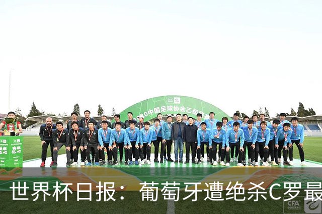 世界杯日报：葡萄牙遭绝杀C罗最后一舞 多国效仿美国上诉红黄牌